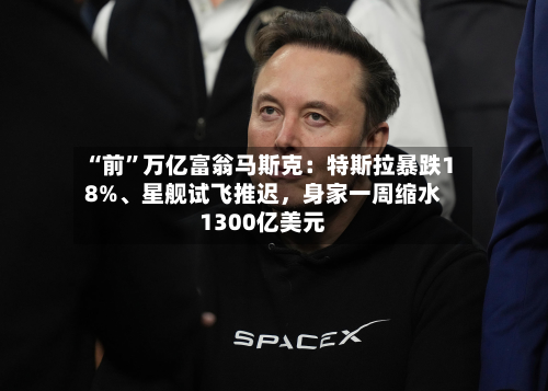 “前	”万亿富翁马斯克：特斯拉暴跌18%、星舰试飞推迟	，身家一周缩水1300亿美元-第1张图片